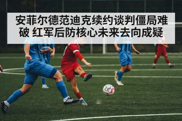 安菲尔德范迪克续约谈判僵局难破 红军后防核心未来去向成疑