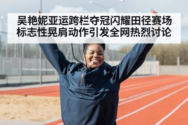 吴艳妮亚运跨栏夺冠闪耀田径赛场标志性晃肩动作引发全网热烈讨论