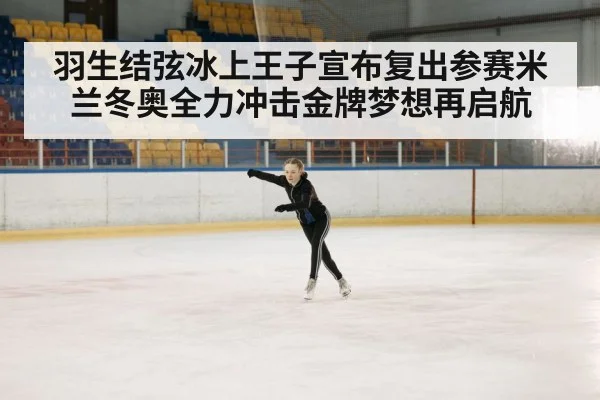 羽生结弦冰上王子宣布复出参赛米兰冬奥全力冲击金牌梦想再启航
